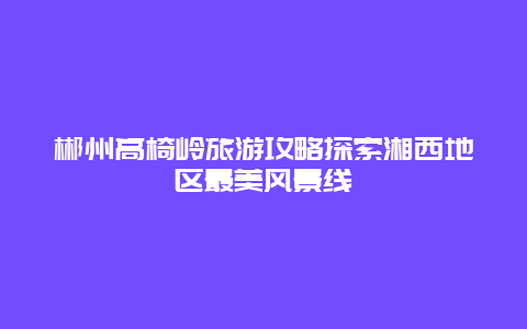 郴州高椅嶺旅游攻略探索湘西地區最美風景線