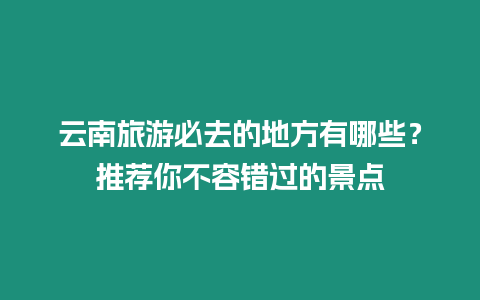 云南旅游必去的地方有哪些？推薦你不容錯過的景點