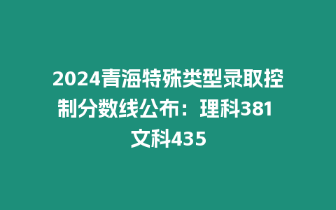 2024青海特殊類型錄取控制分數線公布：理科381 文科435