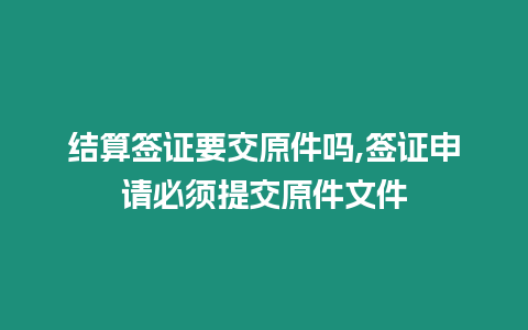 結算簽證要交原件嗎,簽證申請必須提交原件文件