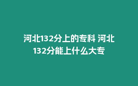 河北132分上的?？?河北132分能上什么大專