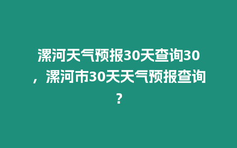 漯河天氣預(yù)報30天查詢30，漯河市30天天氣預(yù)報查詢？