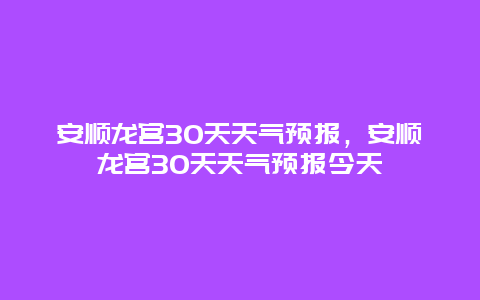 安順龍宮30天天氣預報，安順龍宮30天天氣預報今天