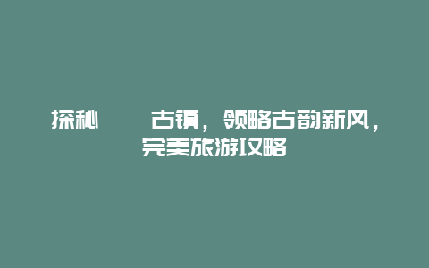 探秘溱潼古鎮，領略古韻新風，完美旅游攻略