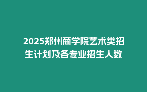 2025鄭州商學院藝術類招生計劃及各專業招生人數