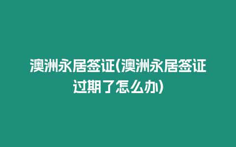 澳洲永居簽證(澳洲永居簽證過期了怎么辦)