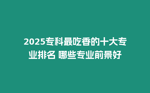 2025專科最吃香的十大專業(yè)排名 哪些專業(yè)前景好