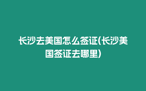 長沙去美國怎么簽證(長沙美國簽證去哪里)