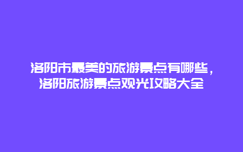 洛陽市最美的旅游景點有哪些，洛陽旅游景點觀光攻略大全