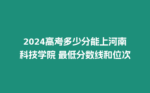 2024高考多少分能上河南科技學院 最低分數線和位次