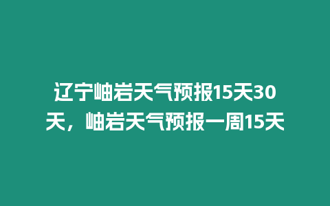 遼寧岫巖天氣預報15天30天，岫巖天氣預報一周15天