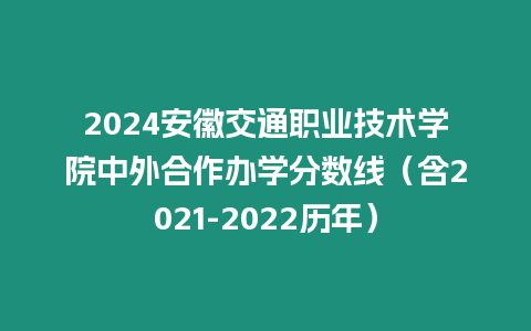 2024安徽交通職業技術學院中外合作辦學分數線（含2021-2022歷年）