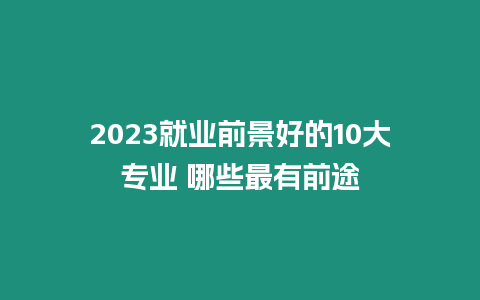 2023就業前景好的10大專業 哪些最有前途