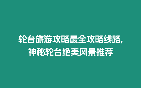 輪臺旅游攻略最全攻略線路,神秘輪臺絕美風景推薦