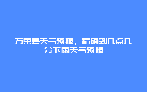 萬榮縣天氣預報，精確到幾點幾分下雨天氣預報