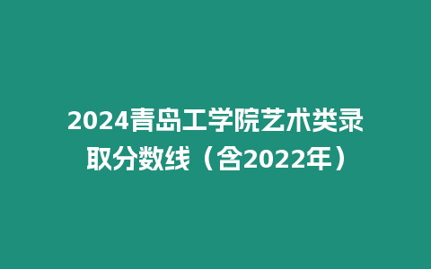 2024青島工學院藝術類錄取分數線（含2022年）