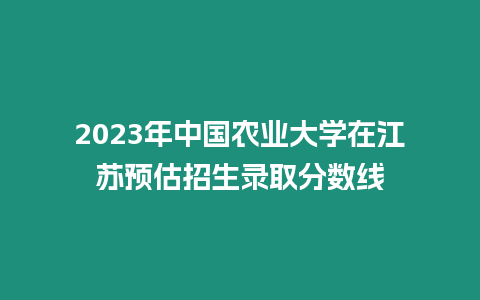 2023年中國農業大學在江蘇預估招生錄取分數線