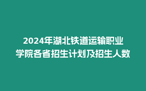 2024年湖北鐵道運輸職業學院各省招生計劃及招生人數