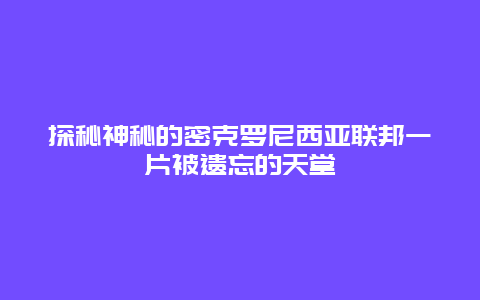 探秘神秘的密克羅尼西亞聯(lián)邦一片被遺忘的天堂