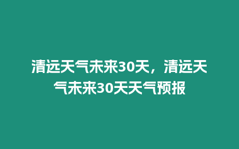 清遠天氣未來30天，清遠天氣未來30天天氣預報