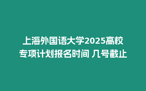 上海外國語大學2025高校專項計劃報名時間 幾號截止