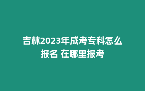 吉林2023年成考專科怎么報名 在哪里報考