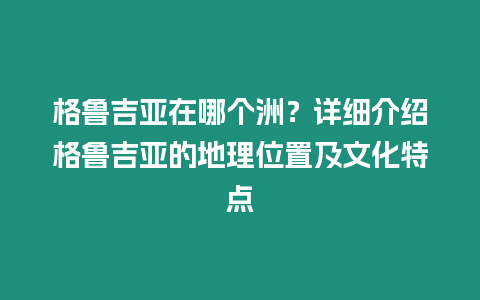 格魯吉亞在哪個洲？詳細介紹格魯吉亞的地理位置及文化特點