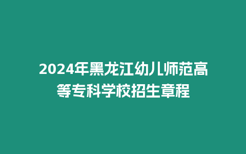 2024年黑龍江幼兒師范高等專科學校招生章程