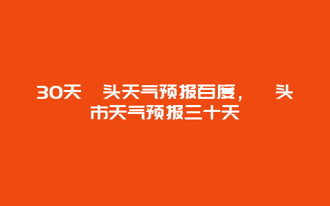 30天汕頭天氣預報百度，汕頭市天氣預報三十天