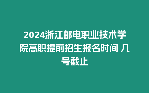 2024浙江郵電職業技術學院高職提前招生報名時間 幾號截止