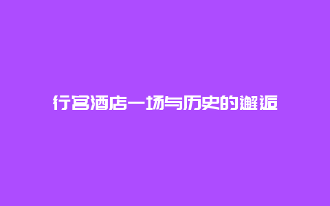 行宮酒店一場(chǎng)與歷史的邂逅