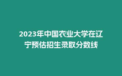 2023年中國農業大學在遼寧預估招生錄取分數線