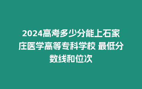 2024高考多少分能上石家莊醫學高等專科學校 最低分數線和位次