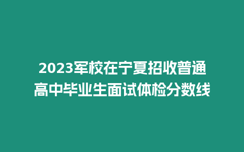 2023軍校在寧夏招收普通高中畢業生面試體檢分數線