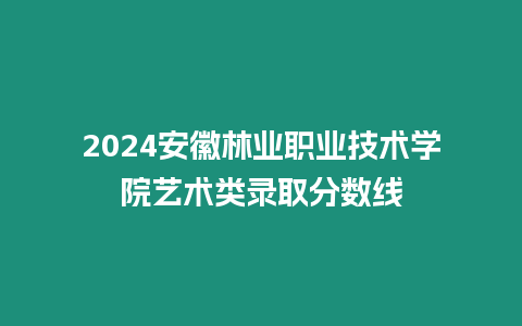 2024安徽林業職業技術學院藝術類錄取分數線