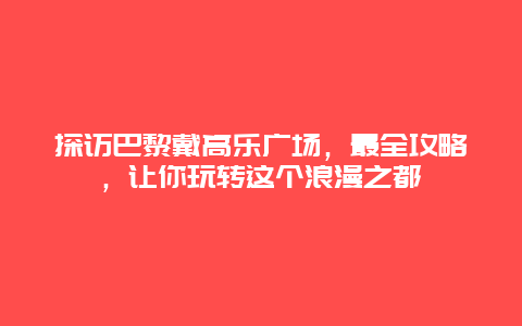 探訪巴黎戴高樂(lè)廣場(chǎng)，最全攻略，讓你玩轉(zhuǎn)這個(gè)浪漫之都