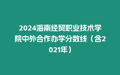 2024海南經貿職業技術學院中外合作辦學分數線（含2021年）