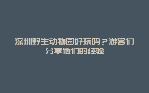 深圳野生動物園好玩嗎？游客們分享他們的經(jīng)驗