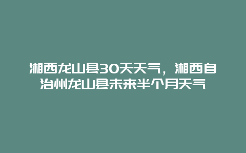 湘西龍山縣30天天氣，湘西自治州龍山縣未來半個月天氣