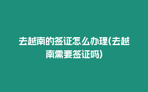 去越南的簽證怎么辦理(去越南需要簽證嗎)