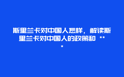 斯里蘭卡對(duì)中國(guó)人怎樣，解讀斯里蘭卡對(duì)中國(guó)人的政策和 ***