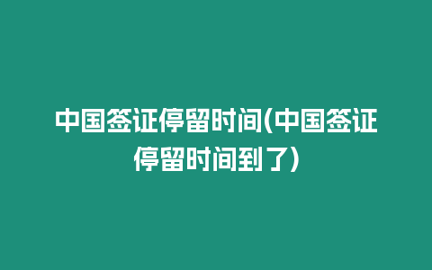 中國簽證停留時間(中國簽證停留時間到了)