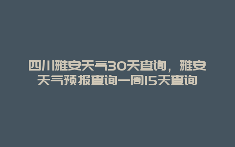 四川雅安天氣30天查詢，雅安天氣預(yù)報(bào)查詢一周15天查詢