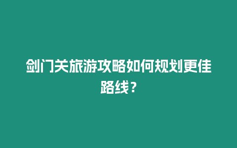 劍門關(guān)旅游攻略如何規(guī)劃更佳路線？