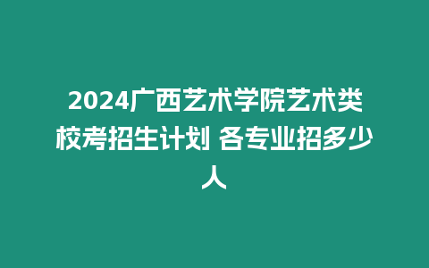 2024廣西藝術(shù)學(xué)院藝術(shù)類校考招生計劃 各專業(yè)招多少人