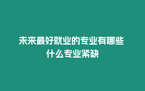 未來最好就業的專業有哪些 什么專業緊缺