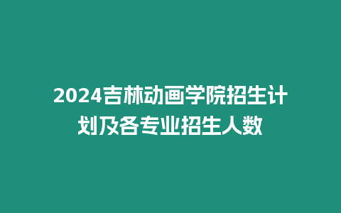 2024吉林動畫學院招生計劃及各專業招生人數