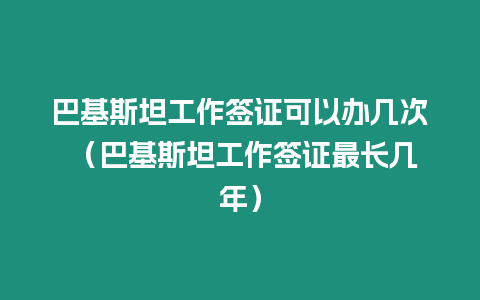 巴基斯坦工作簽證可以辦幾次 （巴基斯坦工作簽證最長幾年）