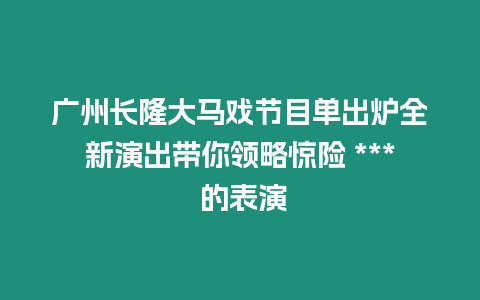 廣州長(zhǎng)隆大馬戲節(jié)目單出爐全新演出帶你領(lǐng)略驚險(xiǎn) *** 的表演