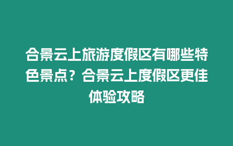 合景云上旅游度假區(qū)有哪些特色景點(diǎn)？合景云上度假區(qū)更佳體驗(yàn)攻略